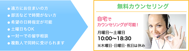 無料カウンセリング　●遠方にお住まいの方　●部活などで時間がない方　●希望の日時指定が可能　●土曜日もOK　●一対一での留学相談　●複数人で同時に受けられます　自宅でカウンセリングが可能！　月～金曜日：10：00～18：30　※土・日・祝日は休業日