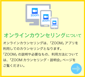 オンラインカウンセリングについて　オンラインカウンセリングは、「ZOOM」アプリを利用してのカウンセリングとなります。「ZOOM」の説明や必要なもの、利用方法については、「ZOOMカウンセリング・説明会」ページをご覧ください。
