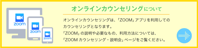 オンラインカウンセリングについて　オンラインカウンセリングは、「ZOOM」アプリを利用してのカウンセリングとなります。「ZOOM」の説明や必要なもの、利用方法については、「ZOOMカウンセリング・説明会」ページをご覧ください。